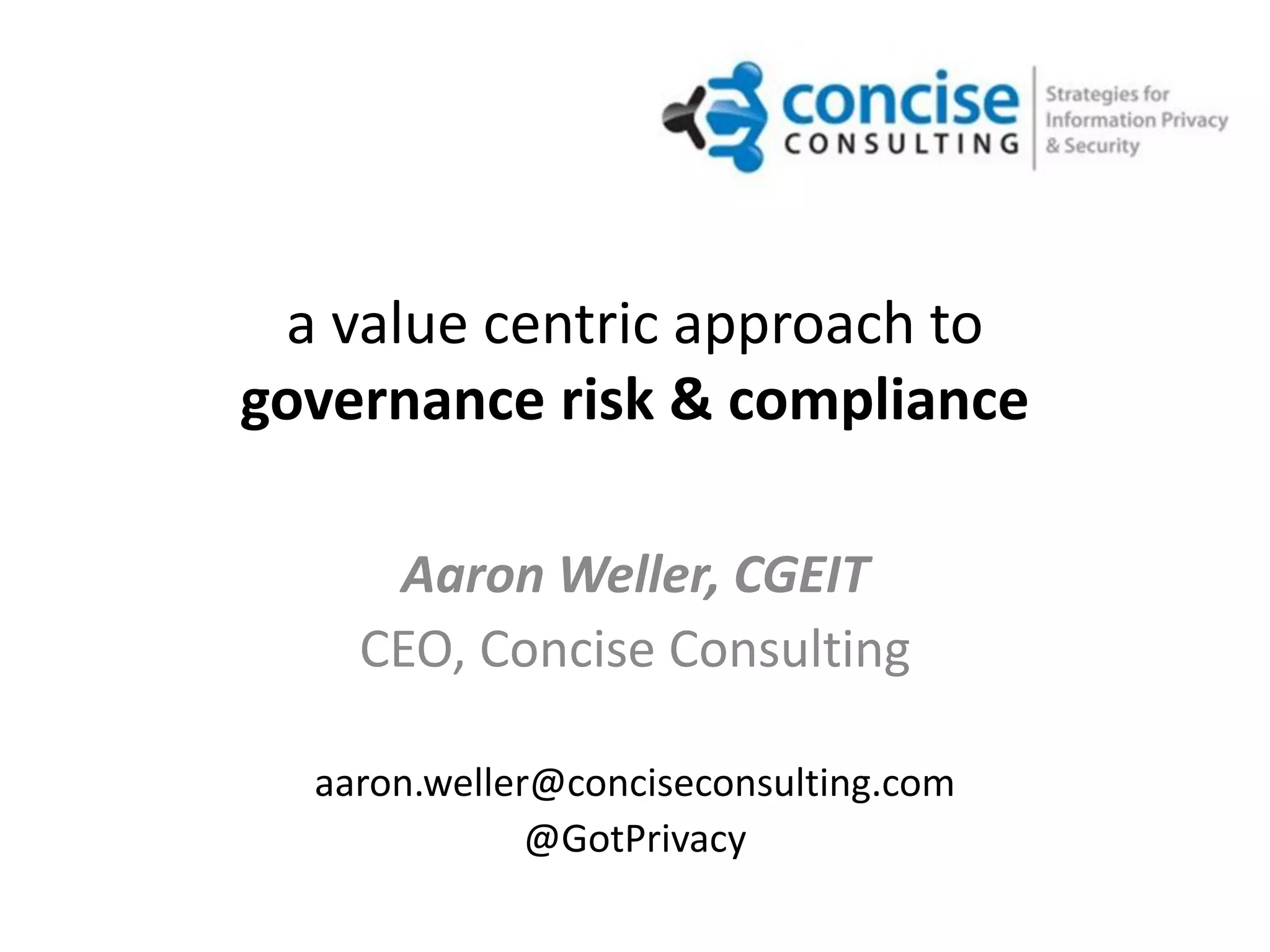 a value centric approach to
governance risk & compliance

     Aaron Weller, CGEIT
    CEO, Concise Consulting

  aaron.weller@conciseconsulting.com
              @GotPrivacy
 