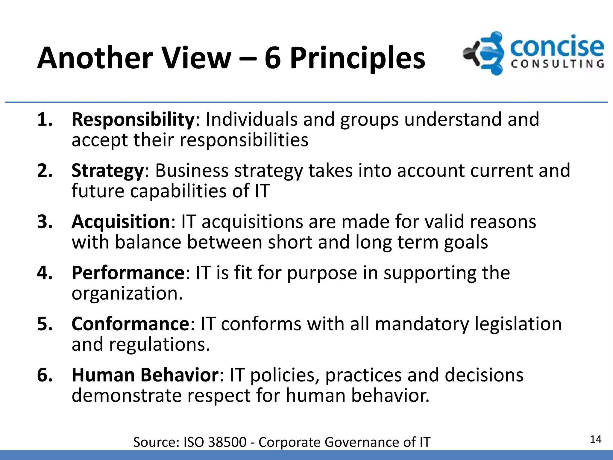 Another View – 6 Principles
1. Responsibility: Individuals and groups understand and
   accept their responsibilities
2. Strategy: Business strategy takes into account current and
   future capabilities of IT
3. Acquisition: IT acquisitions are made for valid reasons
   with balance between short and long term goals
4. Performance: IT is fit for purpose in supporting the
   organization.
5. Conformance: IT conforms with all mandatory legislation
   and regulations.
6. Human Behavior: IT policies, practices and decisions
   demonstrate respect for human behavior.

           Source: ISO 38500 - Corporate Governance of IT       14
 
