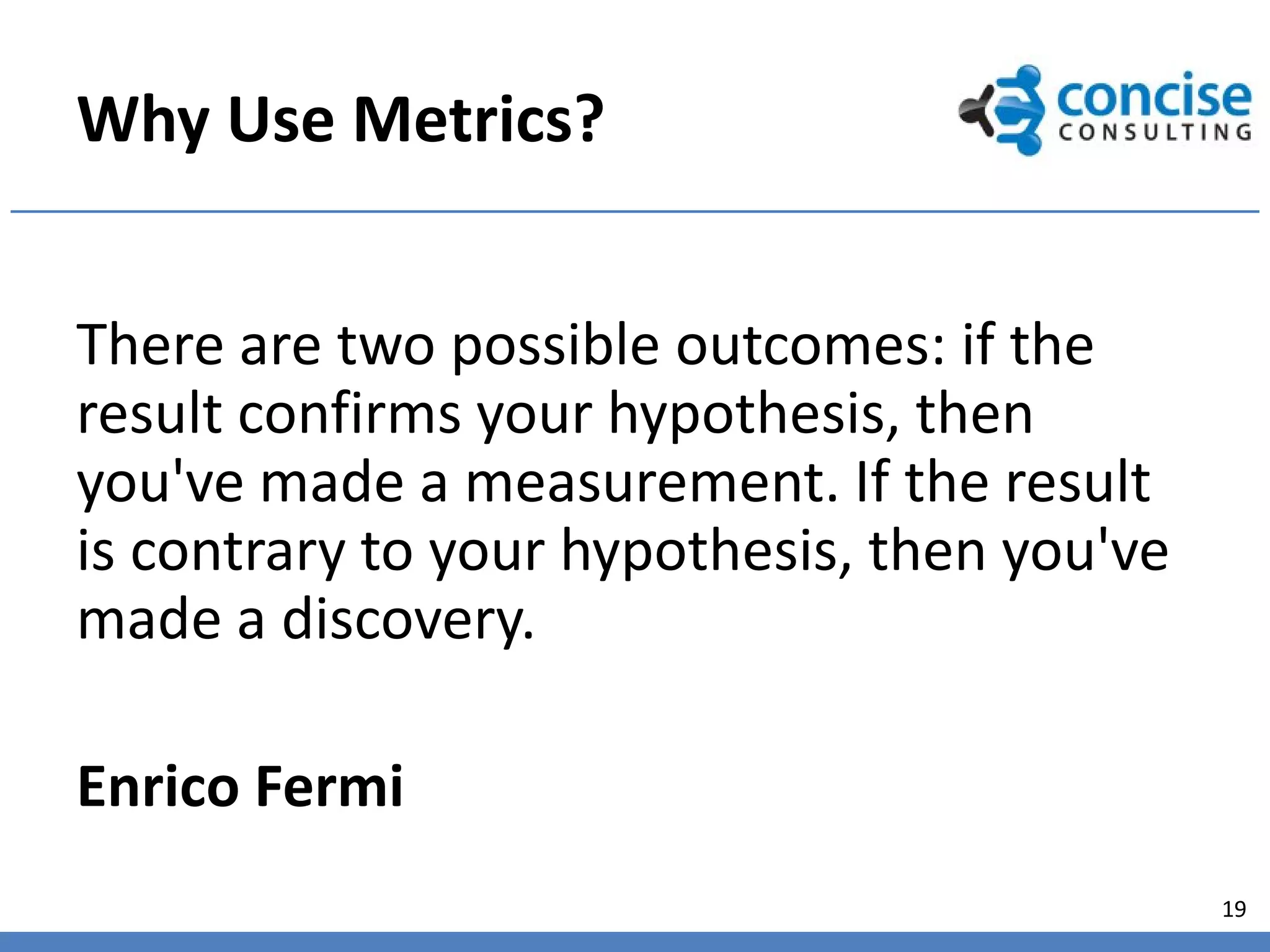 Why Use Metrics?


There are two possible outcomes: if the
result confirms your hypothesis, then
you've made a measurement. If the result
is contrary to your hypothesis, then you've
made a discovery.

Enrico Fermi
                                              19
 