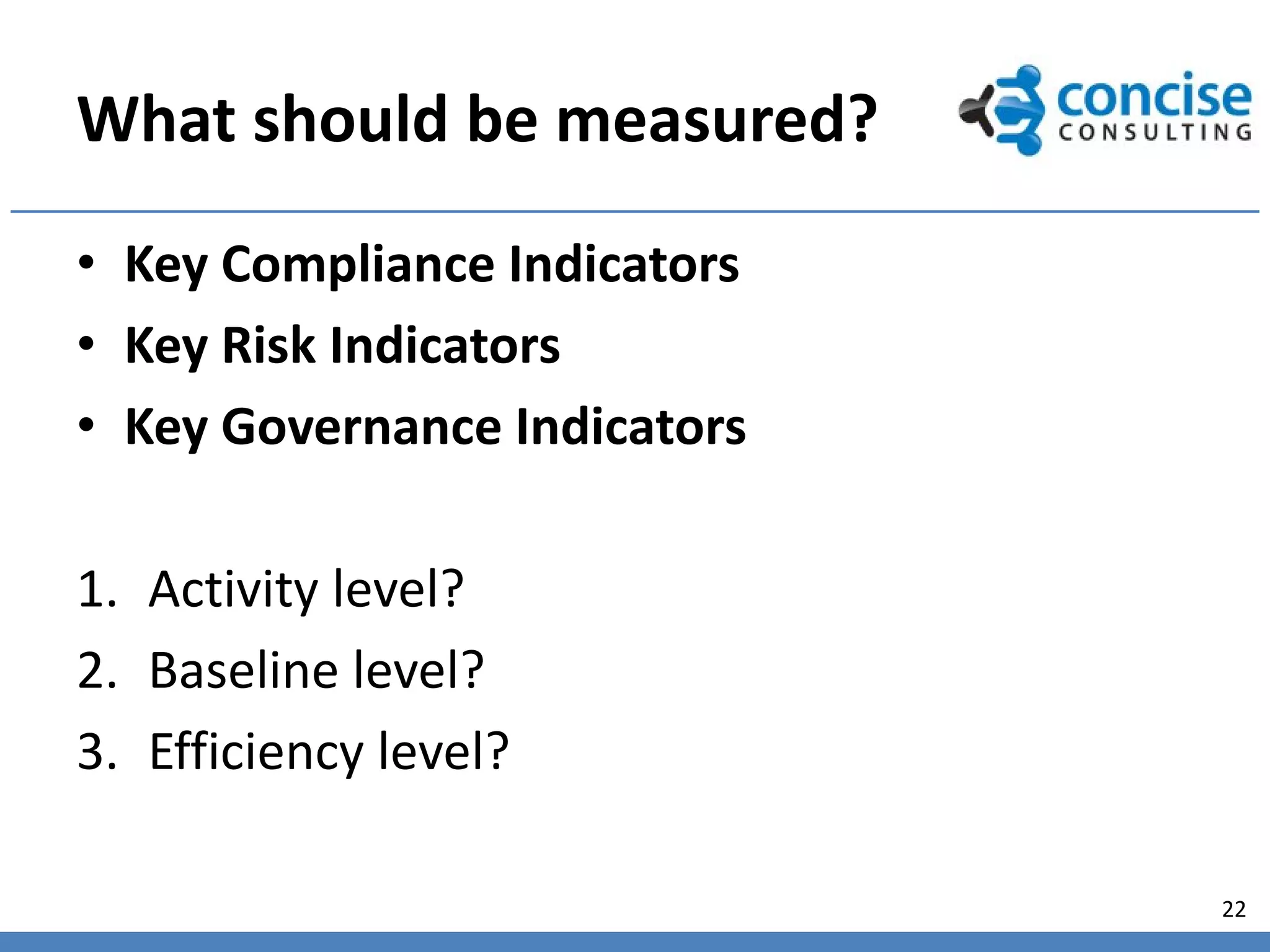 What should be measured?
• Key Compliance Indicators
• Key Risk Indicators
• Key Governance Indicators

1. Activity level?
2. Baseline level?
3. Efficiency level?

                              22
 