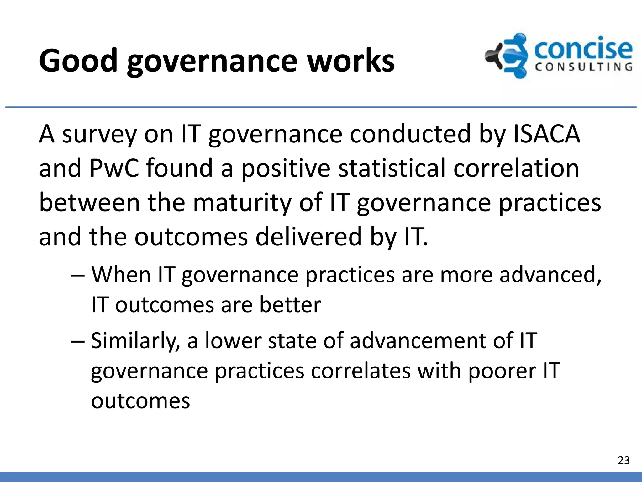 Good governance works
A survey on IT governance conducted by ISACA
and PwC found a positive statistical correlation
between the maturity of IT governance practices
and the outcomes delivered by IT.
  – When IT governance practices are more advanced,
    IT outcomes are better
  – Similarly, a lower state of advancement of IT
    governance practices correlates with poorer IT
    outcomes

                                                      23
 