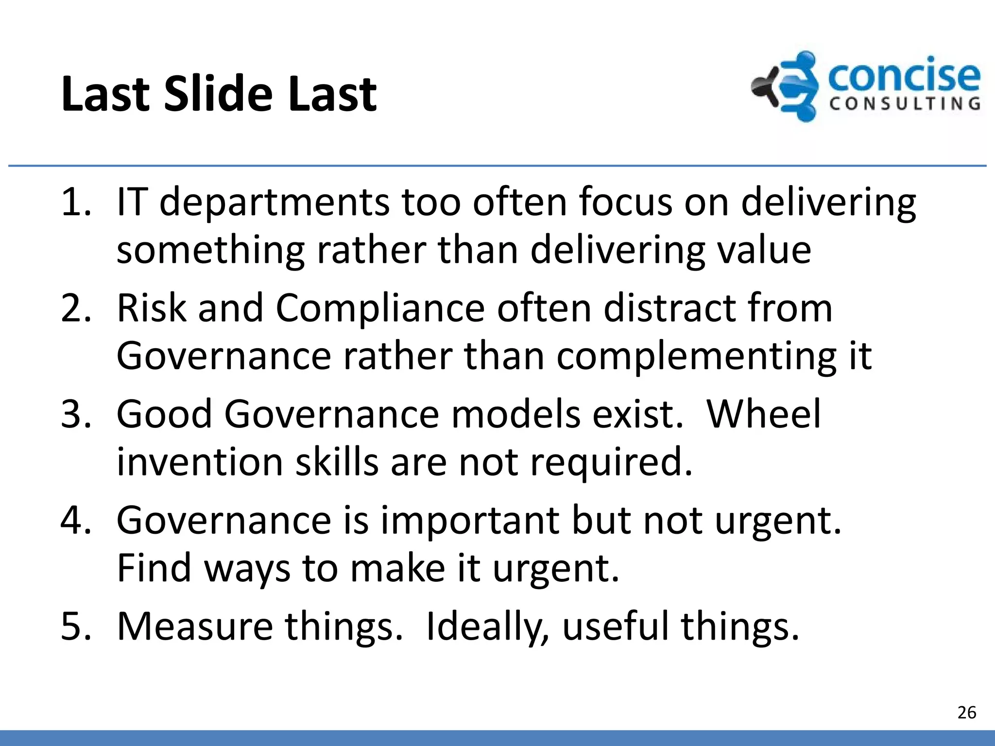 Last Slide Last
1. IT departments too often focus on delivering
   something rather than delivering value
2. Risk and Compliance often distract from
   Governance rather than complementing it
3. Good Governance models exist. Wheel
   invention skills are not required.
4. Governance is important but not urgent.
   Find ways to make it urgent.
5. Measure things. Ideally, useful things.
                                                  26
 