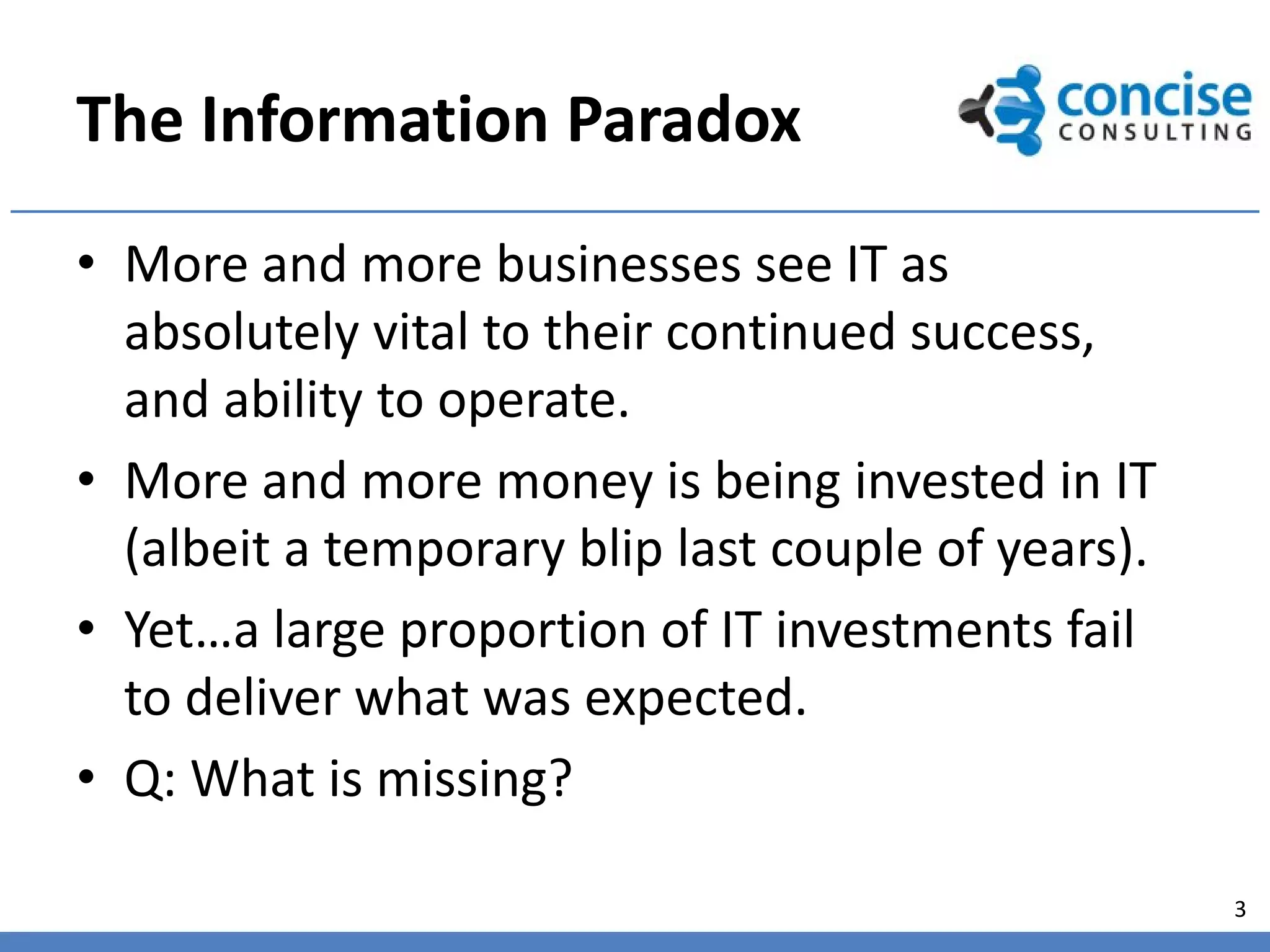 The Information Paradox
• More and more businesses see IT as
  absolutely vital to their continued success,
  and ability to operate.
• More and more money is being invested in IT
  (albeit a temporary blip last couple of years).
• Yet…a large proportion of IT investments fail
  to deliver what was expected.
• Q: What is missing?

                                                    3
 