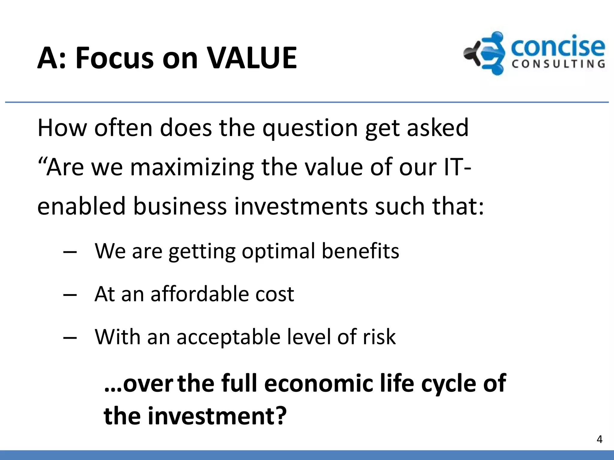 A: Focus on VALUE
How often does the question get asked
“Are we maximizing the value of our IT-
enabled business investments such that:
  – We are getting optimal benefits
  – At an affordable cost
  – With an acceptable level of risk
      …over the full economic life cycle of
      the investment?
                                              4
 