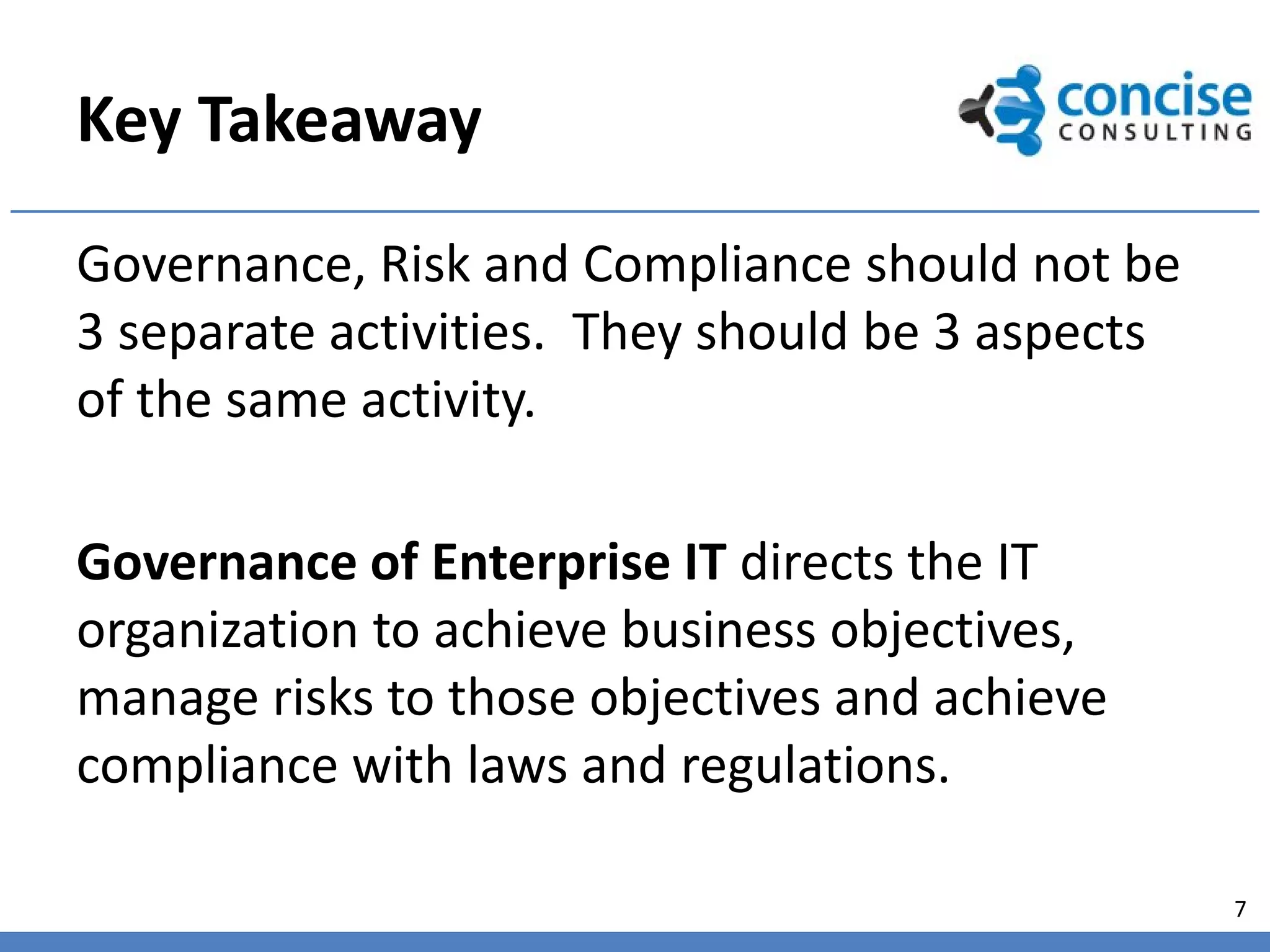 Key Takeaway
Governance, Risk and Compliance should not be
3 separate activities. They should be 3 aspects
of the same activity.

Governance of Enterprise IT directs the IT
organization to achieve business objectives,
manage risks to those objectives and achieve
compliance with laws and regulations.

                                                  7
 