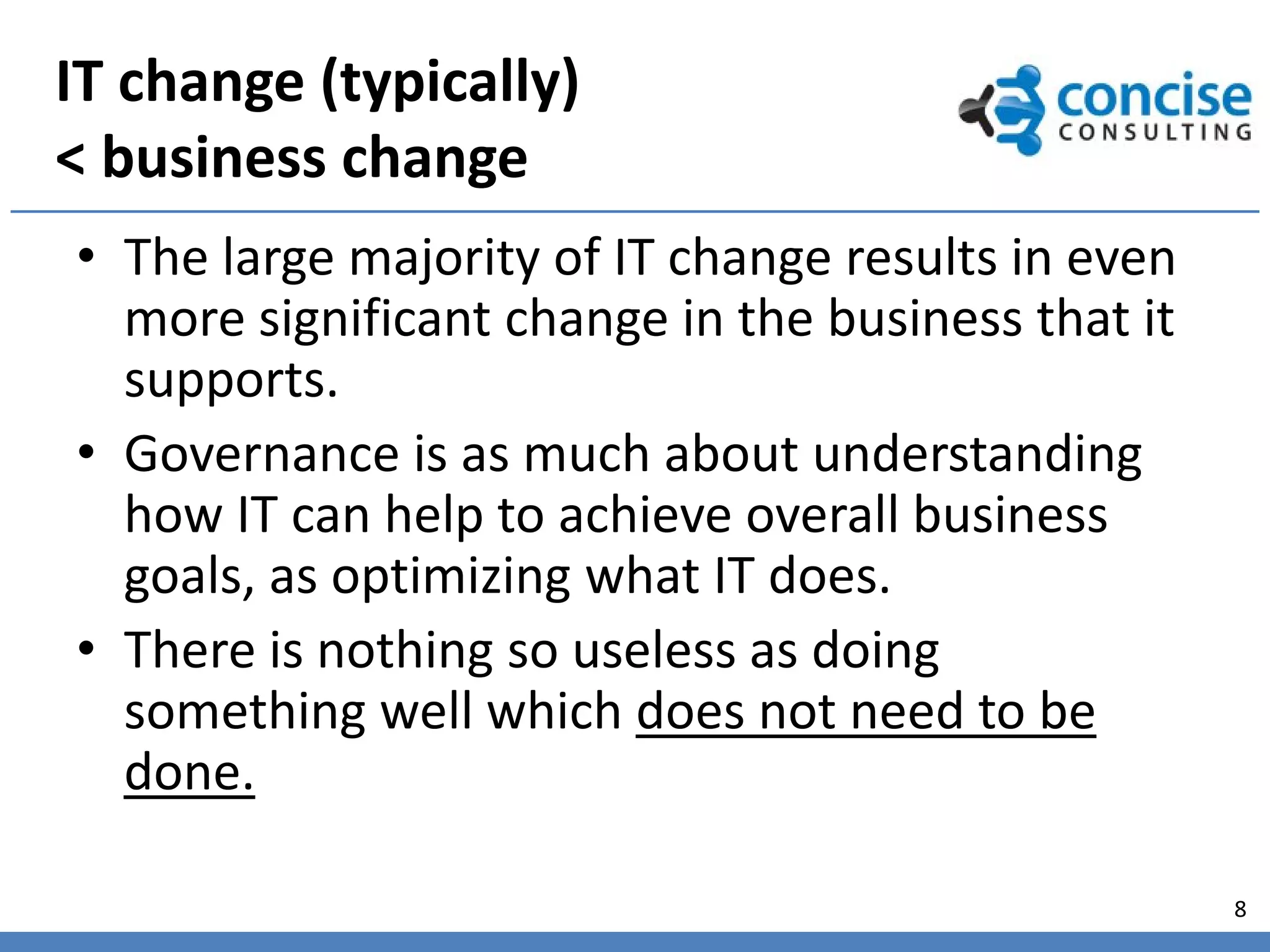 IT change (typically)
< business change
• The large majority of IT change results in even
  more significant change in the business that it
  supports.
• Governance is as much about understanding
  how IT can help to achieve overall business
  goals, as optimizing what IT does.
• There is nothing so useless as doing
  something well which does not need to be
  done.

                                                    8
 
