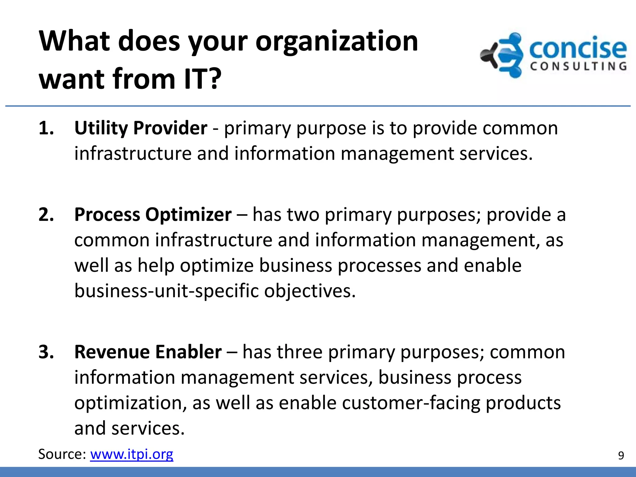 What does your organization
want from IT?
1. Utility Provider - primary purpose is to provide common
   infrastructure and information management services.

2. Process Optimizer – has two primary purposes; provide a
   common infrastructure and information management, as
   well as help optimize business processes and enable
   business-unit-specific objectives.

3. Revenue Enabler – has three primary purposes; common
   information management services, business process
   optimization, as well as enable customer-facing products
   and services.
Source: www.itpi.org                                          9
 