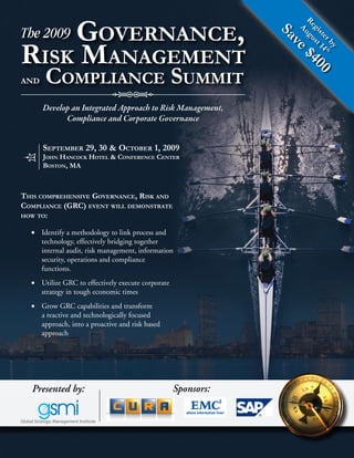 Governance,




                                                                    Re gu
The 2009




                                                                      gi st
                                                                Au
                                                                Sa

                                                                        st 14
                                                                          er t
risk manaGemenT




                                                                   ve

                                                                            by h
                                                                   $4
      compliance summiT




                                                                      00
and


      Develop an Integrated Approach to Risk Management,
            Compliance and Corporate Governance


      sepTember 29, 30 & ocTober 1, 2009
      John hancock hoTel & conference cenTer
      bosTon, ma



This comprehensive Governance, risk and
compliance (Grc) evenT will demonsTraTe
how To:

  •	 Identify a methodology to link process and
     technology, effectively bridging together
     internal audit, risk management, information
     security, operations and compliance
     functions.
  •	 Utilize GRC to effectively execute corporate
     strategy in tough economic times
  •	 Grow GRC capabilities and transform
     a reactive and technologically focused
     approach, into a proactive and risk based
     approach




  Presented by:                                     Sponsors:
 