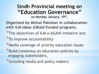 Organized by Mishal Pakistan in collaboration
with ILM Ideas (UKaid funded program).
*The objectives of ILM-o-AGAHI initiative are:
*To improve accountability
*Media coverage of priority education issues
*Build consensus on education policies by
engaging stakeholders,
*Including media and policy makers.
Sindh Provincial meeting on
“Education Governance”
on Monday January, 19th,
 