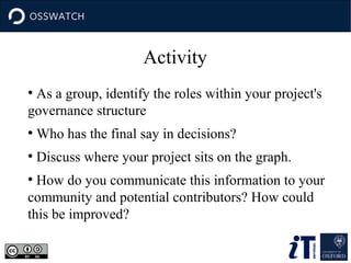 Activity
As a group, identify the roles within your project's
governance structure
●

●

Who has the final say in decisions?

●

Discuss where your project sits on the graph.

How do you communicate this information to your
community and potential contributors? How could
this be improved?
●

 