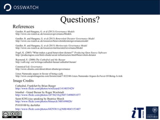 References

Questions?

Gardler, R and Hanganu, G. et al (2013) Governance Models
http://www.oss-watch.ac.uk/resources/governanceModels
Gardler, R. and Hanganu, G. et al (2013) Benevolent Dictator Governance Model
http://www.oss-watch.ac.uk/resources/benevolentdictatorgovernancemodel
Gardler, R. and Hanganu, G. et al (2013) Meritocratic Governance Model
http://www.oss-watch.ac.uk/resources/meritocraticGovernanceModel
Fogel, K. (2005) "What makes a good benevolent dictator?" Producing Open Source Software
http://producingoss.com/html-chunk/social-infrastructure.html#benevolent-dictator
Raymond, E. (2000) The Cathedral and the Bazaar
http://catb.org/~esr/writings/cathedral-bazaar/cathedral-bazaar/
Canonical Ltd. Governance
http://www.ubuntu.com/about/about-ubuntu/governance
Linux Namesake argues in favour of being a jerk
http://www.escapistmagazine.com/forums/read/7.822248-Linux-Namesake-Argues-In-Favor-Of-Being-A-Jerk

Image Credits
Cathedral, Frankfurt by Brian Burger
http://www.flickr.com/photos/wirelizard/1414035429/
Istanbul - Grand Bazaar by Roger Woolstadt
http://www.flickr.com/photos/24736216@N07/3498051077
Saint IGNUcius speaking by Beatrice Murch
http://www.flickr.com/photos/blmurch/3001698026/
P1010100 by dazfuller
http://www.flickr.com/photos/68293811@N00/4043153407

 