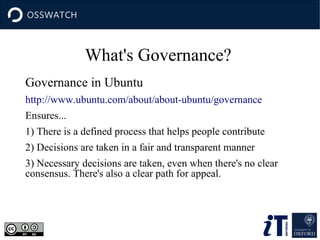 What's Governance?
Governance in Ubuntu
http://www.ubuntu.com/about/about-ubuntu/governance
Ensures...
1) There is a defined process that helps people contribute
2) Decisions are taken in a fair and transparent manner
3) Necessary decisions are taken, even when there's no clear
consensus. There's also a clear path for appeal.

 