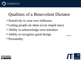 Qualities of a Benevolent Dictator
Sensitivity to your own influence
●
Letting people air ideas (even stupid ones)
●
Ability to acknowledge own mistakes
●
Ability to recognise good design
●
Personality
●

Folgel, K.

 