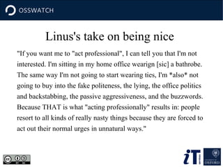Linus's take on being nice
"If you want me to "act professional", I can tell you that I'm not
interested. I'm sitting in my home office wearign [sic] a bathrobe.
The same way I'm not going to start wearing ties, I'm *also* not
going to buy into the fake politeness, the lying, the office politics
and backstabbing, the passive aggressiveness, and the buzzwords.
Because THAT is what "acting professionally" results in: people
resort to all kinds of really nasty things because they are forced to
act out their normal urges in unnatural ways."

 