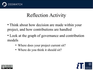 Reflection Activity
●
Think about how decision are made within your
project, and how contributions are handled
●
Look at the graph of governance and contribution
models
●
Where does your project current sit?
●
Where do you think it should sit?
 