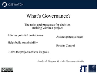 What's Governance?
The roles and processes for decision
making within a project
Gardler, R. Hanganu, G. et al – Governance Models
Informs potential contributors
Assures potential users
Helps build sustainability
Retains Control
Helps the project achieve its goals
 