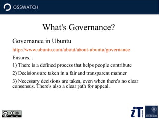Governance in Ubuntu
http://www.ubuntu.com/about/about-ubuntu/governance
Ensures...
1) There is a defined process that helps people contribute
2) Decisions are taken in a fair and transparent manner
3) Necessary decisions are taken, even when there's no clear
consensus. There's also a clear path for appeal.
What's Governance?
 