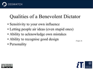 ● Sensitivity to your own influence
● Letting people air ideas (even stupid ones)
● Ability to acknowledge own mistakes
● Ability to recognise good design
● Personality
Folgel, K.
Qualities of a Benevolent Dictator
 