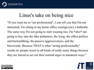 Linus's take on being nice
"If you want me to "act professional", I can tell you that I'm not
interested. I'm sitting in my home office wearign [sic] a bathrobe.
The same way I'm not going to start wearing ties, I'm *also* not
going to buy into the fake politeness, the lying, the office politics
and backstabbing, the passive aggressiveness, and the
buzzwords. Because THAT is what "acting professionally"
results in: people resort to all kinds of really nasty things because
they are forced to act out their normal urges in unnatural ways."
 
