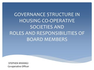 GOVERNANCE STRUCTURE IN
HOUSING CO-OPERATIVE
SOCIETIES AND
ROLES AND RESPONSIBILITIES OF
BOARD MEMBERS
STEPHEN MWANGI
Co-operative Officer
 