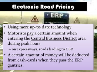 Electronic Road Pricing


• Using more up-to-date technology
• Motorists pay a certain amount when
  entering the Central Business District area
  during peak hours
  – on expressways, roads leading to CBD
• A certain amount of money will be deducted
  from cash-cards when they pass the ERP
  gantries
 