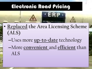 Electronic Road Pricing


• Replaced the Area Licensing Scheme
  (ALS)
   –Uses more up-to-date technology
   –More convenient and efficient than
    ALS
 