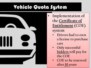 Vehicle Quota System
            • Implementation of
              the Certificate of
              Entitlement (COE)
              system
              • Drivers had to own
                a license to purchase
                cars
              • Only successful
                bidders will pay for
                the COE
              • COE to be renewed
                after 10 years
 