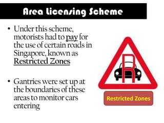 Area Licensing Scheme
• Under this scheme,
  motorists had to pay for
  the use of certain roads in
  Singapore, known as
  Restricted Zones

• Gantries were set up at
  the boundaries of these
  areas to monitor cars         Restricted Zones
  entering
 