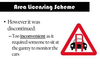 Area Licensing Scheme

• However it was
  discontinued:
  –Too inconvenient as it
   required someone to sit at
   the gantry to monitor the
   cars
 