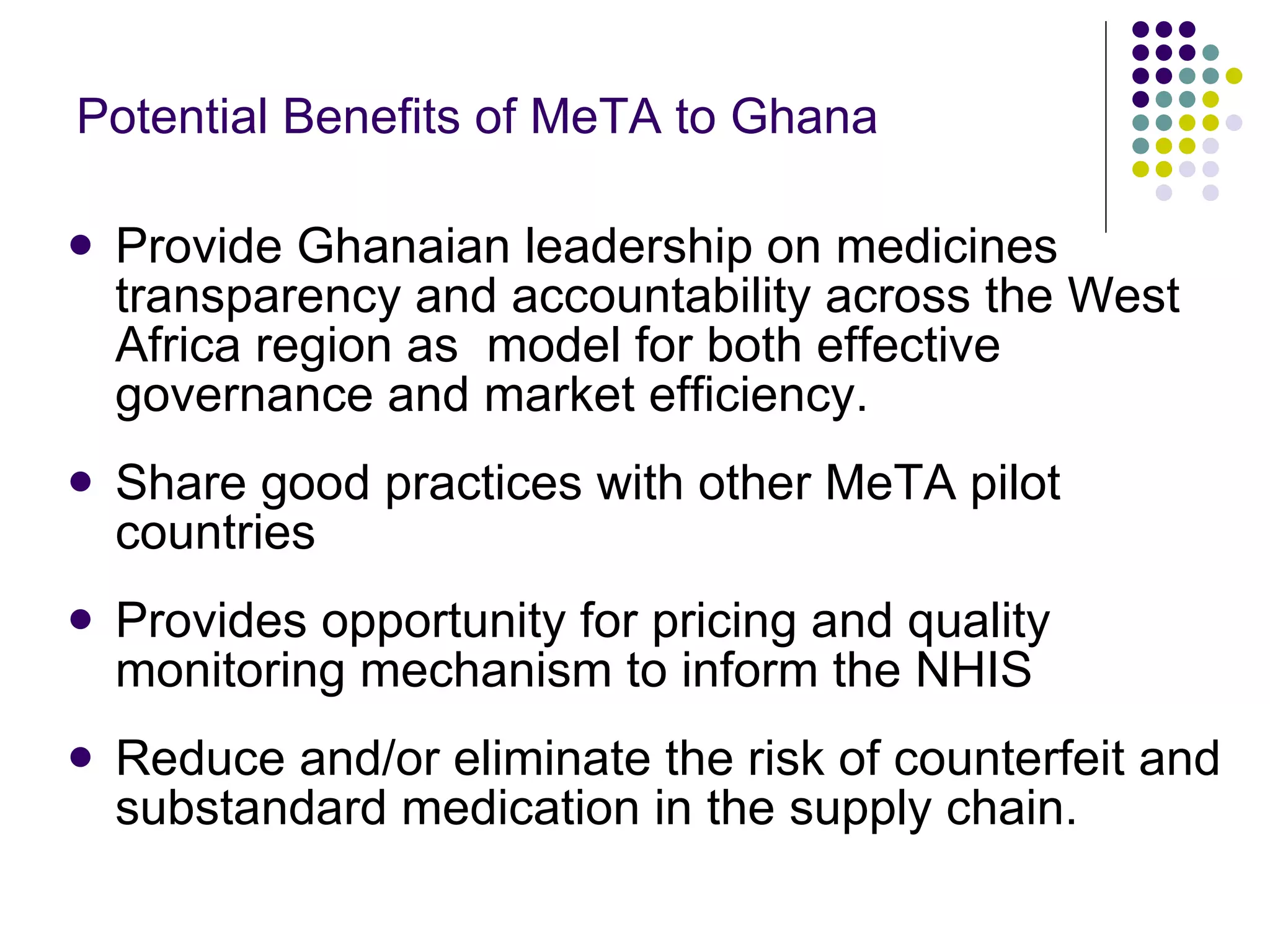 Potential Benefits of MeTA to Ghana Provide Ghanaian leadership on medicines transparency and accountability across the West Africa region as  model for both effective governance and market efficiency. Share good practices with other MeTA pilot countries Provides opportunity for pricing and quality monitoring mechanism to inform the NHIS  Reduce and/or eliminate the risk of counterfeit and substandard medication in the supply chain. 