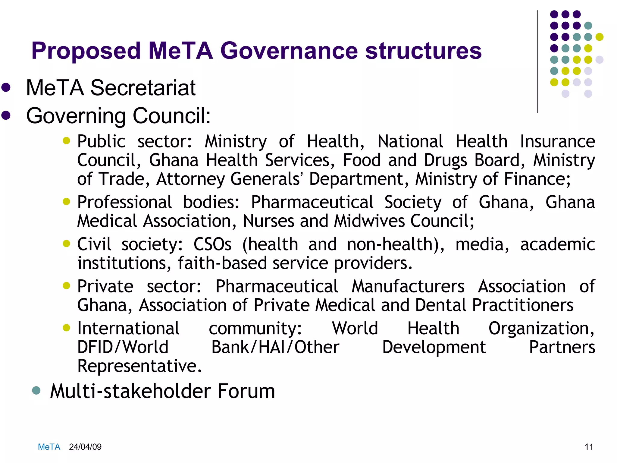 Proposed MeTA Governance structures  MeTA Secretariat Governing Council: Public sector: Ministry of Health, National Health Insurance Council, Ghana Health Services, Food and Drugs Board, Ministry of Trade, Attorney Generals ’  Department, Ministry of Finance; Professional bodies: Pharmaceutical Society of Ghana, Ghana Medical Association, Nurses and Midwives Council; Civil society: CSOs (health and non-health), media, academic institutions, faith-based service providers. Private sector: Pharmaceutical Manufacturers Association of Ghana, Association of Private Medical and Dental Practitioners International community: World Health Organization, DFID/World Bank/HAI/Other Development Partners Representative. Multi-stakeholder Forum 09/06/09 MeTA  