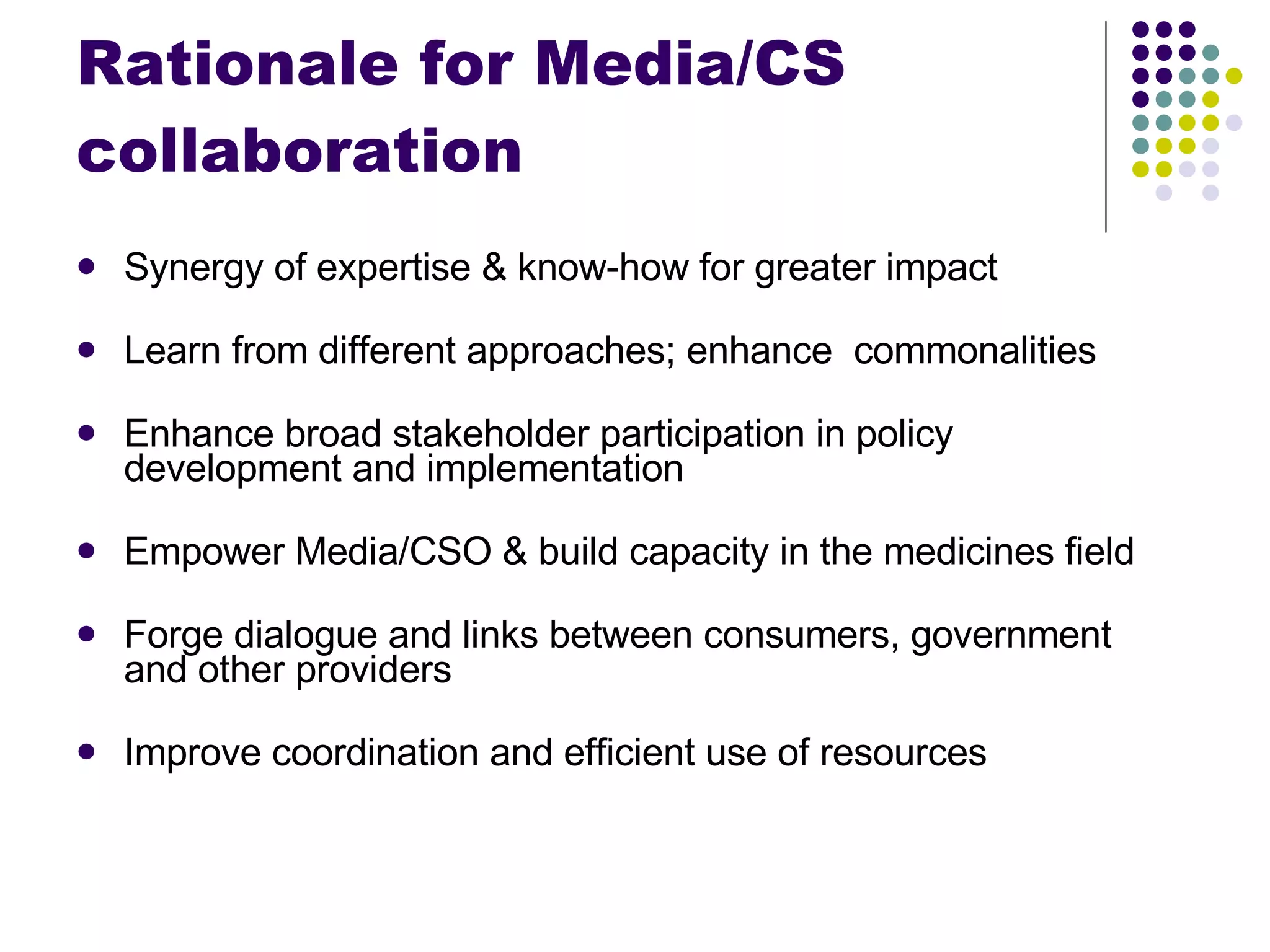Rationale for Media/CS collaboration Synergy of expertise & know-how for greater impact Learn from different approaches; enhance  commonalities Enhance broad stakeholder participation in policy development and implementation Empower Media/CSO & build capacity in the medicines field Forge dialogue and links between consumers, government and other providers Improve coordination and efficient use of resources 