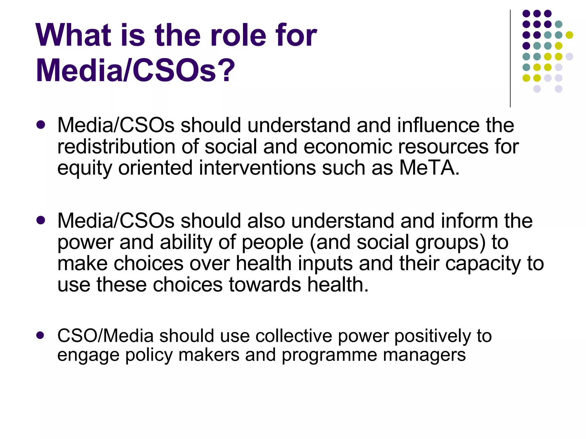 What is the role for Media/CSOs? Media/CSOs should understand and influence the redistribution of social and economic resources for equity oriented interventions such as MeTA. Media/CSOs should also understand and inform the power and ability of people (and social groups) to make choices over health inputs and their capacity to use these choices towards health. CSO/Media should use collective power positively to  engage policy makers and programme managers 