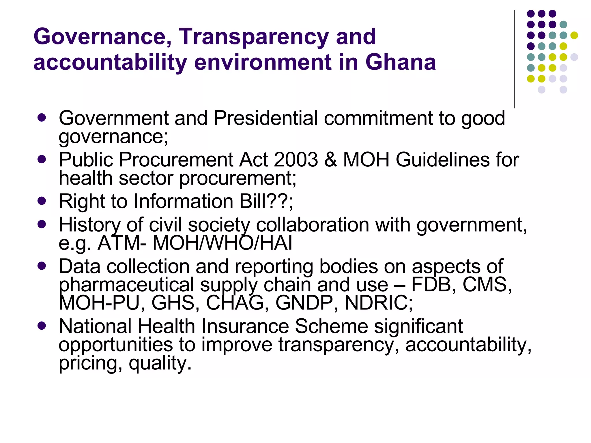 Governance, Transparency and accountability environment in Ghana Government and Presidential commitment to good governance; Public Procurement Act 2003 & MOH Guidelines for health sector procurement;  Right to Information Bill??;  History of civil society collaboration with government, e.g. ATM- MOH/WHO/HAI  Data collection and reporting bodies on aspects of pharmaceutical supply chain and use – FDB, CMS, MOH-PU, GHS, CHAG, GNDP, NDRIC; National Health Insurance Scheme significant opportunities to improve transparency, accountability, pricing, quality. 