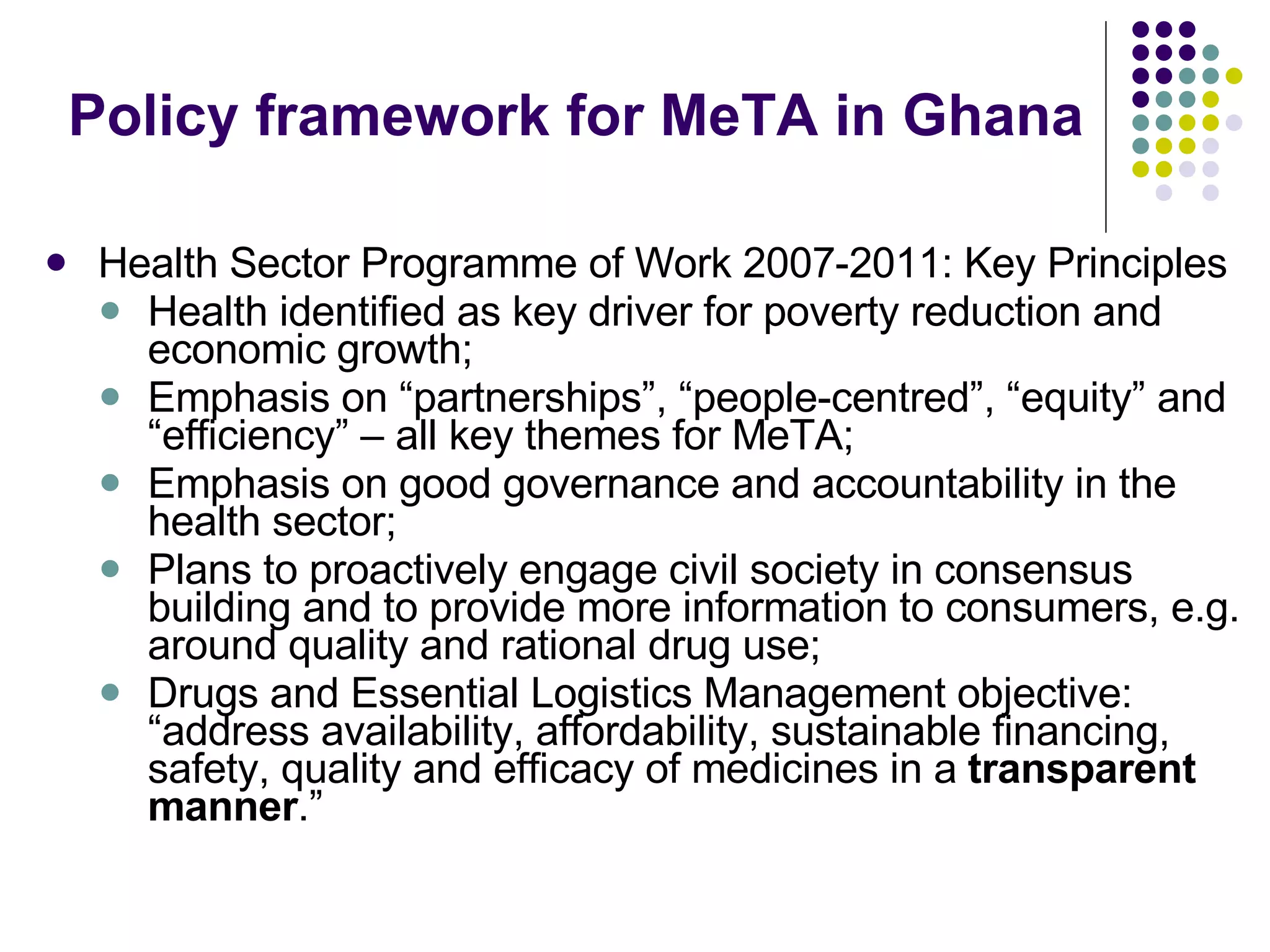 Policy framework for MeTA in Ghana Health Sector Programme of Work 2007-2011: Key Principles Health identified as key driver for poverty reduction and economic growth;  Emphasis on “partnerships”, “people-centred”, “equity” and “efficiency” – all key themes for MeTA; Emphasis on good governance and accountability in the health sector; Plans to proactively engage civil society in consensus building and to provide more information to consumers, e.g. around quality and rational drug use; Drugs and Essential Logistics Management objective: “address availability, affordability, sustainable financing, safety, quality and efficacy of medicines in a  transparent manner .” 