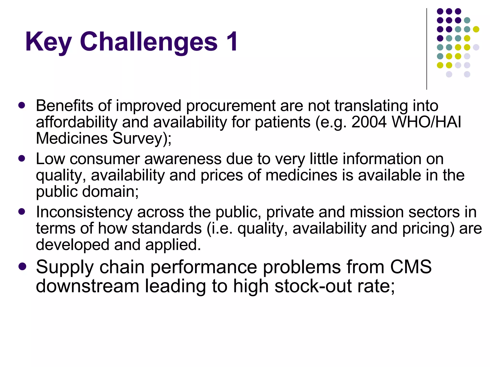 Key Challenges 1 Benefits of improved procurement are not translating into affordability and availability for patients (e.g. 2004 WHO/HAI Medicines Survey); Low consumer awareness due to very little information on quality, availability and prices of medicines is available in the public domain; Inconsistency across the public, private and mission sectors in terms of how standards (i.e. quality, availability and pricing) are developed and applied. Supply chain performance problems from CMS downstream leading to high stock-out rate; 