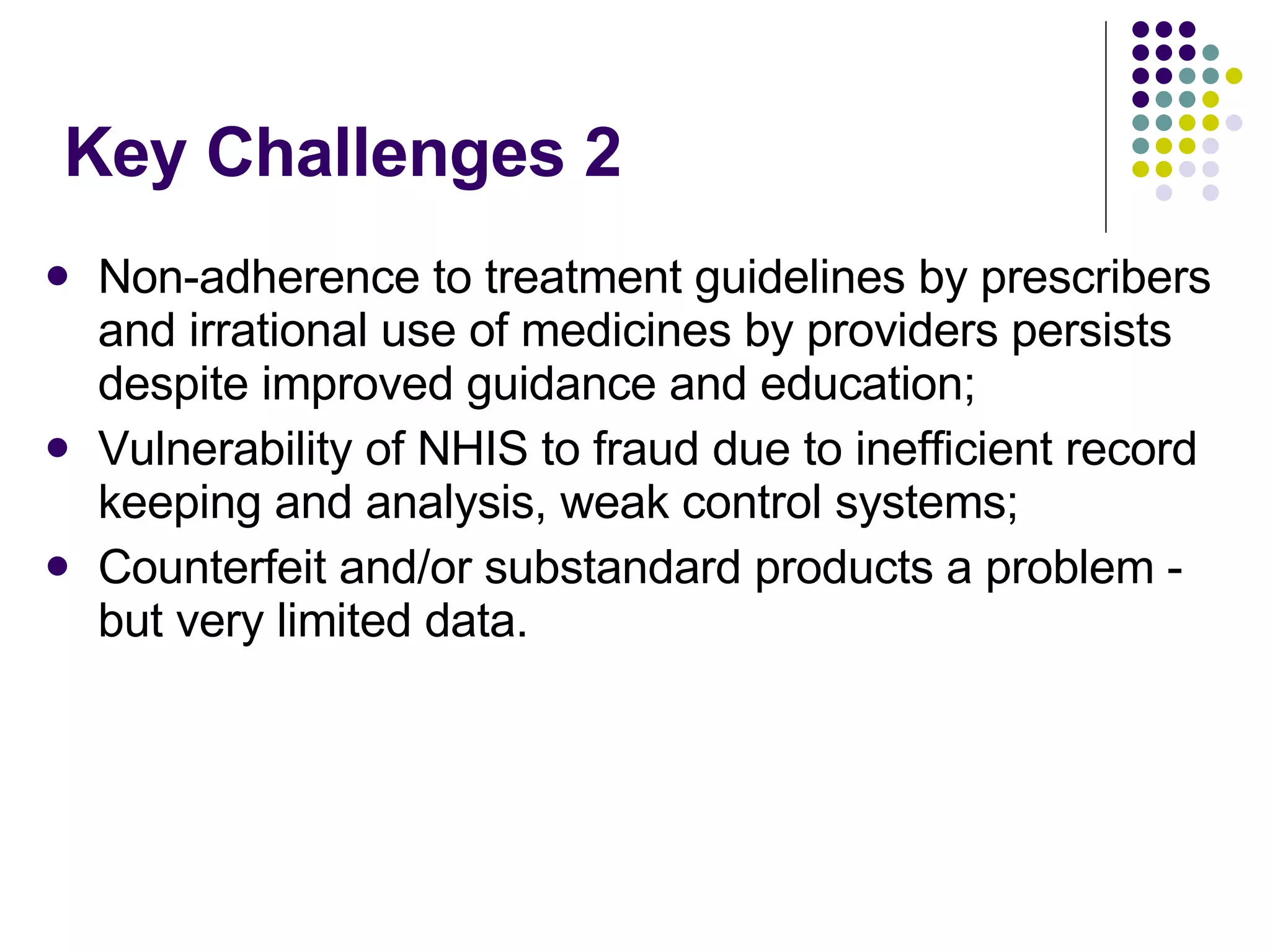 Key Challenges 2 Non-adherence to treatment guidelines by prescribers and irrational use of medicines by providers persists despite improved guidance and education; Vulnerability of NHIS to fraud due to inefficient record keeping and analysis, weak control systems; Counterfeit and/or substandard products a problem - but very limited data.  