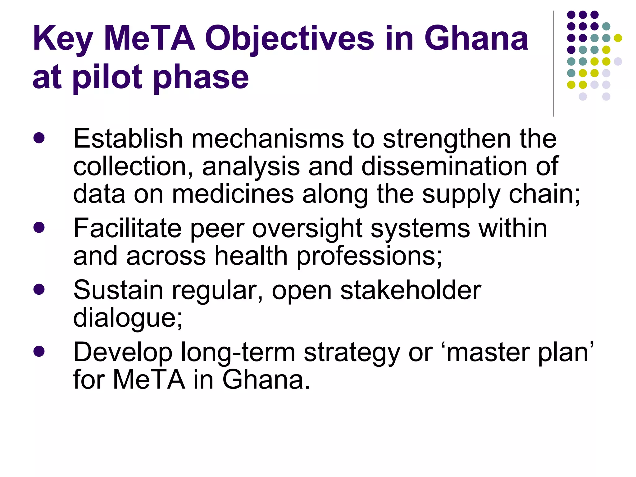 Key MeTA Objectives in Ghana at pilot phase Establish mechanisms to strengthen the collection, analysis and dissemination of data on medicines along the supply chain; Facilitate peer oversight systems within and across health professions; Sustain regular, open stakeholder dialogue; Develop long-term strategy or ‘master plan’ for MeTA in Ghana. 