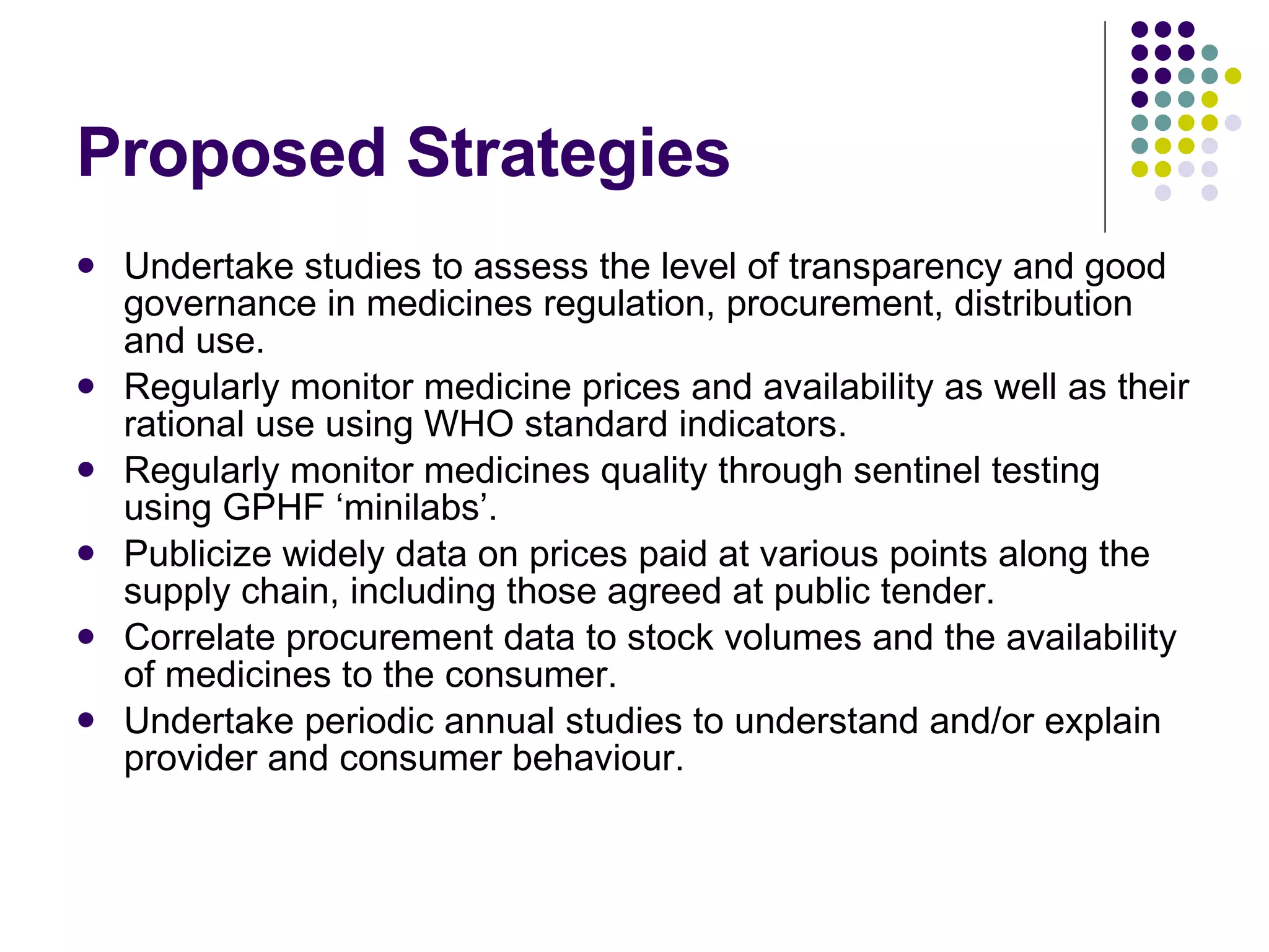 Proposed Strategies Undertake studies to assess the level of transparency and good governance in medicines regulation, procurement, distribution and use. Regularly monitor medicine prices and availability as well as their rational use using WHO standard indicators. Regularly monitor medicines quality through sentinel testing using GPHF ‘minilabs’.  Publicize widely data on prices paid at various points along the supply chain, including those agreed at public tender.  Correlate procurement data to stock volumes and the availability of medicines to the consumer. Undertake periodic annual studies to understand and/or explain provider and consumer behaviour.  