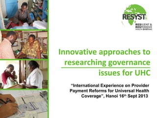 Innovative approaches to
researching governance
issues for UHC
“International Experience on Provider
Payment Reforms for Universal Health
Coverage”, Hanoi 16th Sept 2013

 