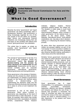 United Nations
Economic and Social Commission for Asia and the
Pacific
W h a t i s G o o d G o v e r n a n c e ?
I
In
nt
tr
ro
od
du
uc
ct
ti
io
on
n
Recently the terms "governance" and "good
governance" are being increasingly used in
development literature. Bad governance is
being increasingly regarded as one of the
root causes of all evil within our societies.
Major donors and international financial
institutions are increasingly basing their aid
and loans on the condition that reforms that
ensure "good governance" are undertaken.
This article tries to explain, as simply as
possible, what "governance" and "good
governance" means.
G
Go
ov
ve
er
rn
na
an
nc
ce
e
The concept of "governance" is not new. It is
as old as human civilization. Simply put
"governance" means: the process of
decision-making and the process by
which decisions are implemented (or not
implemented). Governance can be used in
several contexts such as corporate
governance, international governance,
national governance and local governance.
Since governance is the process of decision-
making and the process by which decisions
are implemented, an analysis of governance
focuses on the formal and informal actors
involved in decision-making and
implementing the decisions made and the
formal and informal structures that have been
set in place to arrive at and implement the
decision.
Government is one of the actors in
governance. Other actors involved in
governance vary depending on the level of
government that is under discussion. In rural
areas, for example, other actors may include
influential land lords, associations of peasant
farmers, cooperatives, NGOs, research
institutes, religious leaders, finance
institutions political parties, the military etc.
The situation in urban areas is much more
complex. Figure 1 provides the
interconnections between actors involved in
urban governance. At the national level, in
addition to the above actors, media,
lobbyists, international donors, multi-national
corporations, etc. may play a role in decision-
making or in influencing the decision-making
process.
All actors other than government and the
military are grouped together as part of the
"civil society." In some countries in addition to
the civil society, organized crime syndicates
also influence decision-making, particularly in
urban areas and at the national level.
Similarly formal government structures are
one means by which decisions are arrived at
and implemented. At the national level,
informal decision-making structures, such as
"kitchen cabinets" or informal advisors may
exist. In urban areas, organized crime
syndicates such as the "land Mafia" may
influence decision-making. In some rural
areas locally powerful families may make or
influence decision-making. Such, informal
decision-making is often the result of corrupt
practices or leads to corrupt practices.
G
Go
oo
od
d G
Go
ov
ve
er
rn
na
an
nc
ce
e
Good governance has 8 major
characteristics. It is participatory, consensus
oriented, accountable, transparent,
responsive, effective and efficient, equitable
and inclusive and follows the rule of law. It
assures that corruption is minimized, the
views of minorities are taken into account
and that the voices of the most vulnerable in
society are heard in decision-making. It is
also responsive to the present and future
needs of society.
 