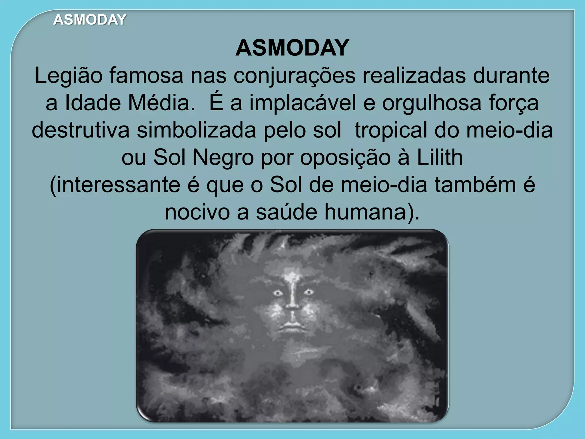 ASMODAY
ASMODAY
Legião famosa nas conjurações realizadas durante
a Idade Média. É a implacável e orgulhosa força
destrutiva simbolizada pelo sol tropical do meio-dia
ou Sol Negro por oposição à Lilith
(interessante é que o Sol de meio-dia também é
nocivo a saúde humana).
 