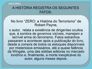 No livro “ZERO: a História do Terrorismo” de
Robert Payne,
o autor, relata a existência de dirigentes ocultos
que, à sombra de governos visíveis, manejam a
terrível arma do terrorismo. Fatos estranhos
passaram a acontecer após a publicação do livro,
desde a compra de todos os estoques disponíveis
por misteriosos emissários, até a quase falência
da Wingate, uma das sólidas editoras no mercado
londrino e, finalmente, a morte inexplicável do
autor, alguns meses depois.
HISTÓRIA
A HISTÓRIA REGISTRA OS SEGUINTES
FATOS:
 