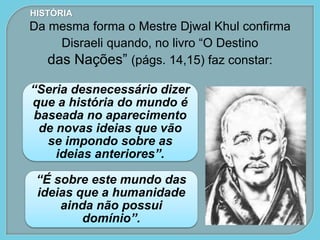 “Seria desnecessário dizer
que a história do mundo é
baseada no aparecimento
de novas ideias que vão
se impondo sobre as
ideias anteriores”.
“É sobre este mundo das
ideias que a humanidade
ainda não possui
domínio”.
HISTÓRIA
Da mesma forma o Mestre Djwal Khul confirma
Disraeli quando, no livro “O Destino
das Nações” (págs. 14,15) faz constar:
 