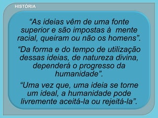“As ideias vêm de uma fonte
superior e são impostas à mente
racial, queiram ou não os homens”.
“Da forma e do tempo de utilização
dessas ideias, de natureza divina,
dependerá o progresso da
humanidade”.
“Uma vez que, uma ideia se torne
um ideal, a humanidade pode
livremente aceitá-la ou rejeitá-la”.
HISTÓRIA
 