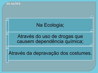 Na Ecologia;
Através do uso de drogas que
causem dependência química;
Através da depravação dos costumes.
AS AÇÕES
 