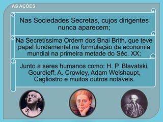 AS AÇÕES
Nas Sociedades Secretas, cujos dirigentes
nunca aparecem;
Na Secretíssima Ordem dos Bnai Brith, que teve
papel fundamental na formulação da economia
mundial na primeira metade do Séc. XX;
Junto a seres humanos como: H. P. Blavatski,
Gourdieff, A. Crowley, Adam Weishaupt,
Cagliostro e muitos outros notáveis.
 