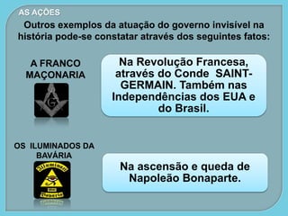 Na Revolução Francesa,
através do Conde SAINT-
GERMAIN. Também nas
Independências dos EUA e
do Brasil.
AS AÇÕES
Na ascensão e queda de
Napoleão Bonaparte.
Outros exemplos da atuação do governo invisível na
história pode-se constatar através dos seguintes fatos:
A FRANCO
MAÇONARIA
OS ILUMINADOS DA
BAVÁRIA
 