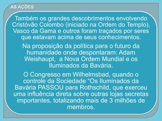 Também os grandes descobrimentos envolvendo
Cristóvão Colombo (iniciado na Ordem do Templo),
Vasco da Gama e outros foram traçados por seres
que estavam acima de seus conhecimentos.
Na proposição da política para o futuro da
humanidade onde despontaram: Adam
Weishaupt, a Nova Ordem Mundial e os
Iluminados da Bavária.
O Congresso em Wilhelmsbad, quando o
controle da Sociedade “Os Iluminados da
Bavária PASSOU para Rothschild, que exerceu
uma influência direta sobre outras lojas secretas
importantes, totalizando mais de 3 milhões de
membros.
AS AÇÕES
 