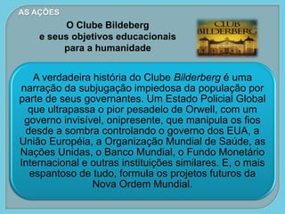 AS AÇÕES
O Clube Bildeberg
e seus objetivos educacionais
para a humanidade
A verdadeira história do Clube Bilderberg é uma
narração da subjugação impiedosa da população por
parte de seus governantes. Um Estado Policial Global
que ultrapassa o pior pesadelo de Orwell, com um
governo invisível, onipresente, que manipula os fios
desde a sombra controlando o governo dos EUA, a
União Européia, a Organização Mundial de Saúde, as
Nações Unidas, o Banco Mundial, o Fundo Monetário
Internacional e outras instituições similares. E, o mais
espantoso de tudo, formula os projetos futuros da
Nova Ordem Mundial.
 